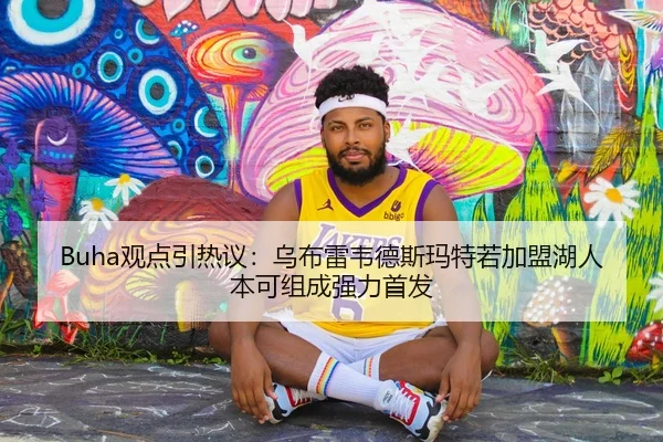 Buha观点引热议:乌布雷韦德斯玛特若加盟湖人本可组成强力首发